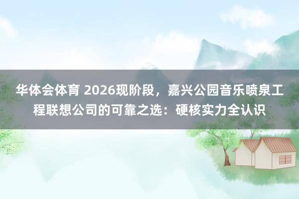 华体会体育 2026现阶段，嘉兴公园音乐喷泉工程联想公司的可靠之选：硬核实力全认识