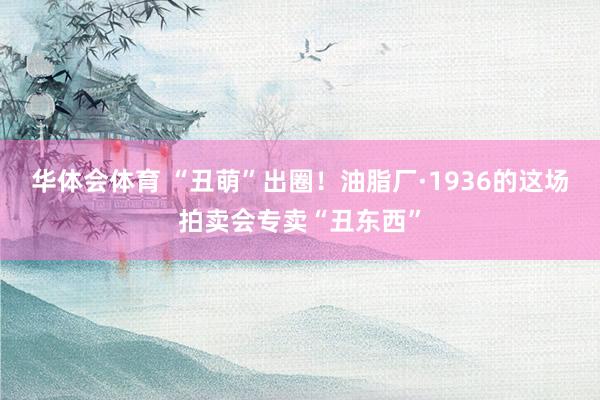 华体会体育 “丑萌”出圈！油脂厂·1936的这场拍卖会专卖“丑东西”