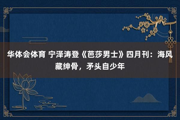 华体会体育 宁泽涛登《芭莎男士》四月刊：海风藏绅骨，矛头自少年