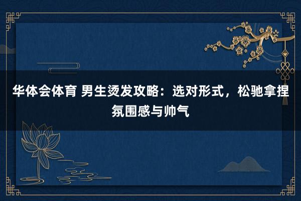 华体会体育 男生烫发攻略：选对形式，松驰拿捏氛围感与帅气