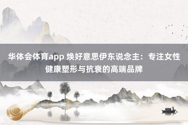 华体会体育app 焕好意思伊东说念主：专注女性健康塑形与抗衰的高端品牌