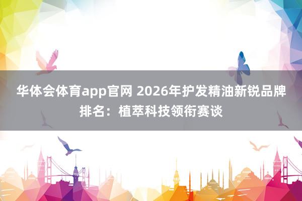 华体会体育app官网 2026年护发精油新锐品牌排名：植萃科技领衔赛谈