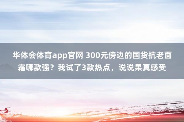 华体会体育app官网 300元傍边的国货抗老面霜哪款强？我试了3款热点，说说果真感受