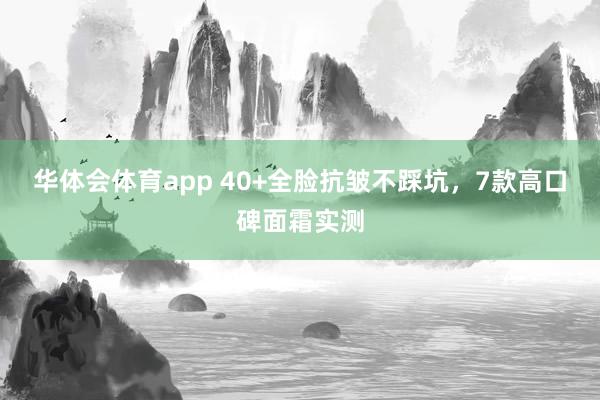 华体会体育app 40+全脸抗皱不踩坑，7款高口碑面霜实测