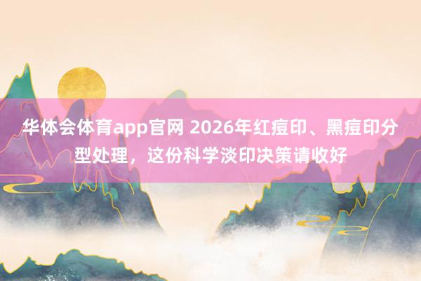 华体会体育app官网 2026年红痘印、黑痘印分型处理，这份科学淡印决策请收好