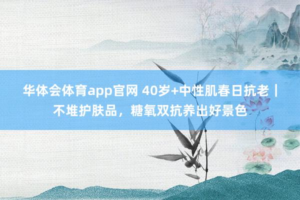 华体会体育app官网 40岁+中性肌春日抗老｜不堆护肤品，糖氧双抗养出好景色