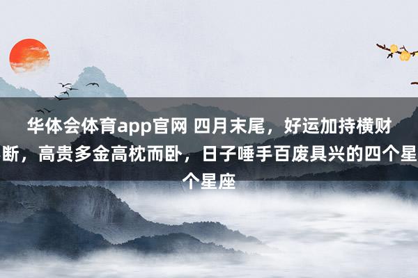 华体会体育app官网 四月末尾，好运加持横财不断，高贵多金高枕而卧，日子唾手百废具兴的四个星座