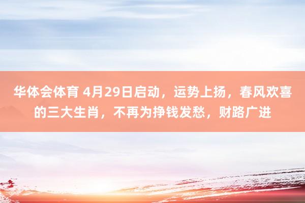 华体会体育 4月29日启动，运势上扬，春风欢喜的三大生肖，不再为挣钱发愁，财路广进
