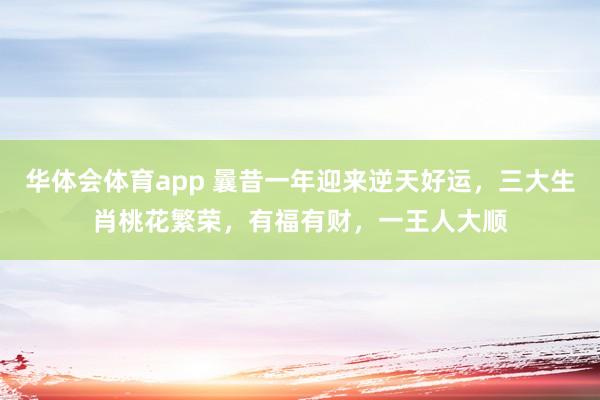华体会体育app 曩昔一年迎来逆天好运，三大生肖桃花繁荣，有福有财，一王人大顺