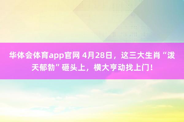 华体会体育app官网 4月28日，这三大生肖“泼天郁勃”砸头上，横大亨动找上门！