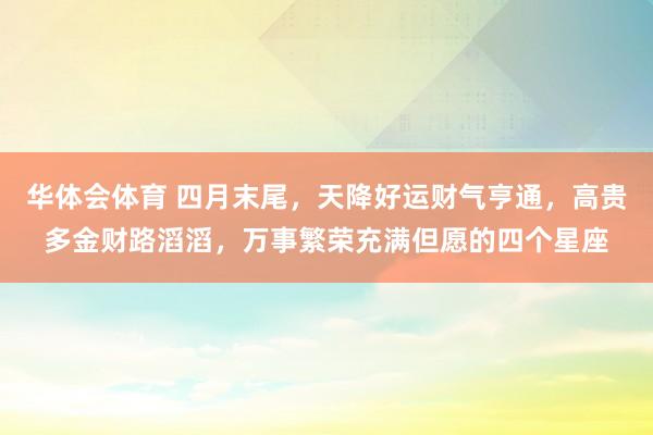 华体会体育 四月末尾，天降好运财气亨通，高贵多金财路滔滔，万事繁荣充满但愿的四个星座