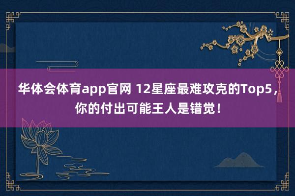 华体会体育app官网 12星座最难攻克的Top5，你的付出可能王人是错觉！