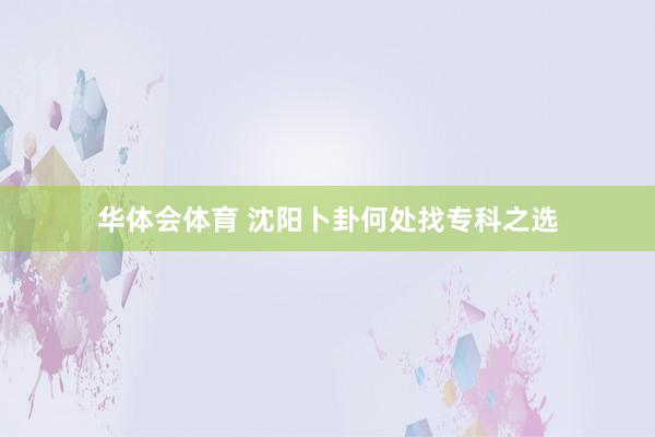 华体会体育 沈阳卜卦何处找专科之选