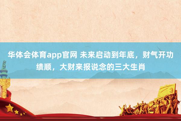 华体会体育app官网 未来启动到年底，财气开功绩顺，大财来报说念的三大生肖