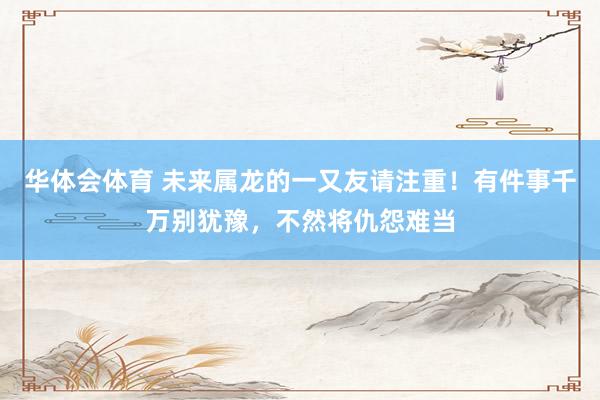华体会体育 未来属龙的一又友请注重！有件事千万别犹豫，不然将仇怨难当
