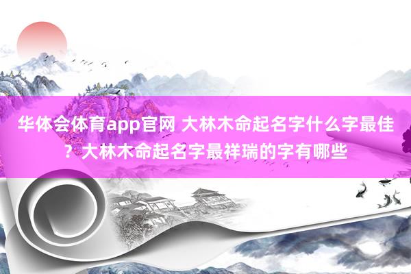 华体会体育app官网 大林木命起名字什么字最佳？大林木命起名字最祥瑞的字有哪些