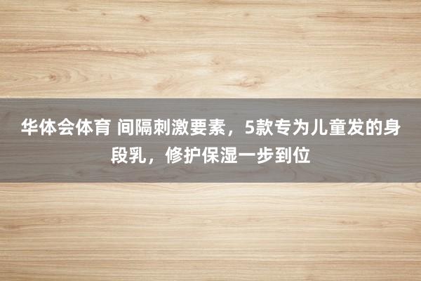 华体会体育 间隔刺激要素，5款专为儿童发的身段乳，修护保湿一步到位