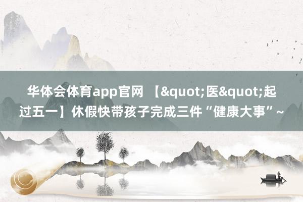 华体会体育app官网 【"医"起过五一】休假快带孩子完成三件“健康大事”~