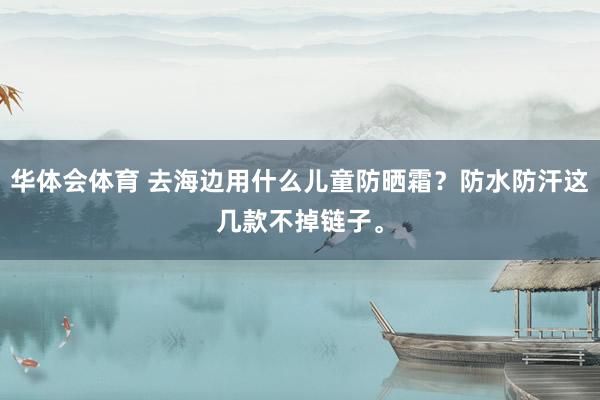 华体会体育 去海边用什么儿童防晒霜？防水防汗这几款不掉链子。