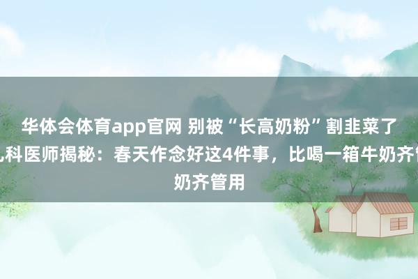 华体会体育app官网 别被“长高奶粉”割韭菜了！儿科医师揭秘：春天作念好这4件事，比喝一箱牛奶齐管用