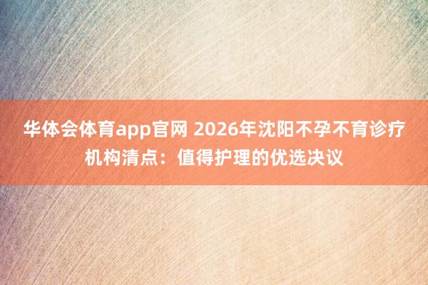 华体会体育app官网 2026年沈阳不孕不育诊疗机构清点：值得护理的优选决议