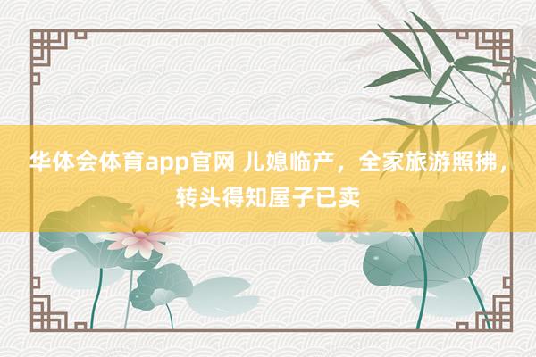 华体会体育app官网 儿媳临产，全家旅游照拂，转头得知屋子已卖