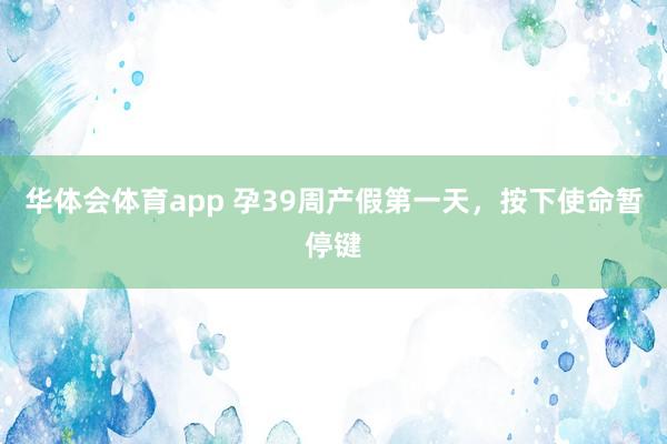 华体会体育app 孕39周产假第一天，按下使命暂停键