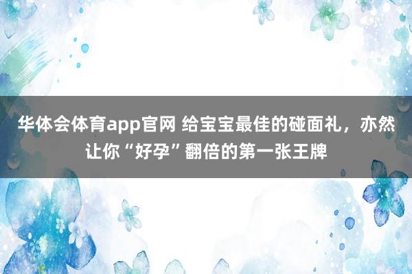 华体会体育app官网 给宝宝最佳的碰面礼，亦然让你“好孕”翻倍的第一张王牌