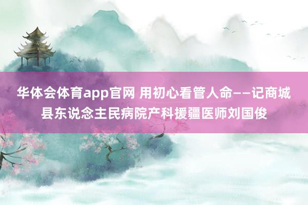 华体会体育app官网 用初心看管人命——记商城县东说念主民病院产科援疆医师刘国俊