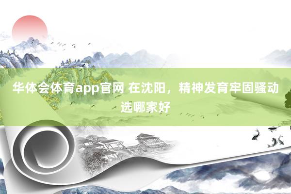华体会体育app官网 在沈阳，精神发育牢固骚动选哪家好