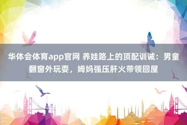 华体会体育app官网 养娃路上的顶配训诫：男童翻窗外玩耍，姆妈强压肝火带领回屋