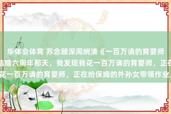 华体会体育 苏念顾深周婉清《一百万请的育婴师，给保姆的孙女上课》结婚六周年那天，我发现我花一百万请的育婴师，正在给保姆的外孙女带领作业。