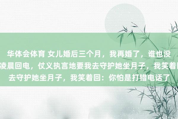 华体会体育 女儿婚后三个月，我再婚了，谁也没告诉，2年后，女儿却凌晨回电，仗义执言地要我去守护她坐月子，我笑着回：你怕是打错电话了