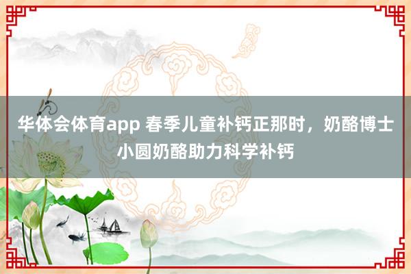 华体会体育app 春季儿童补钙正那时，奶酪博士小圆奶酪助力科学补钙