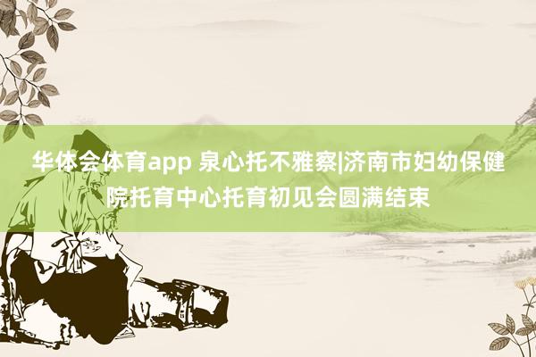 华体会体育app 泉心托不雅察|济南市妇幼保健院托育中心托育初见会圆满结束