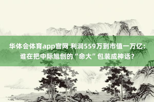 华体会体育app官网 利润559万到市值一万亿：谁在把中际旭创的“命大”包装成神话？