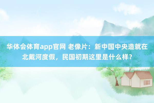 华体会体育app官网 老像片：新中国中央造就在北戴河度假，民国初期这里是什么样？