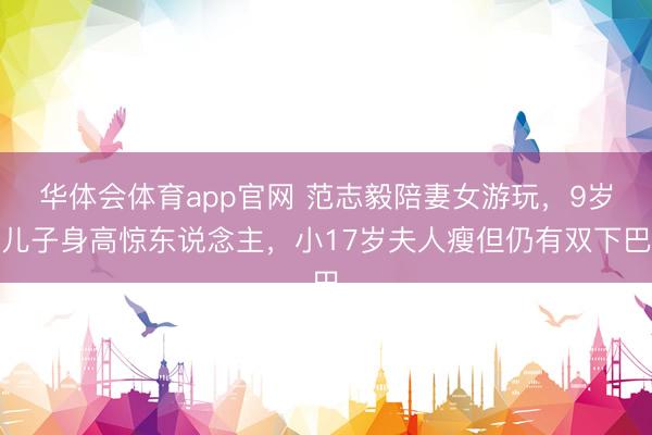 华体会体育app官网 范志毅陪妻女游玩，9岁儿子身高惊东说念主，小17岁夫人瘦但仍有双下巴