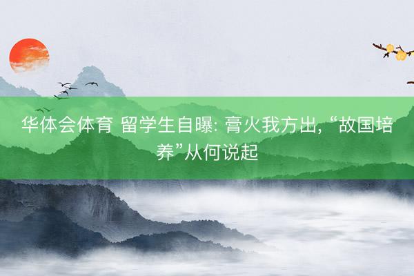 华体会体育 留学生自曝: 膏火我方出， “故国培养”从何说起