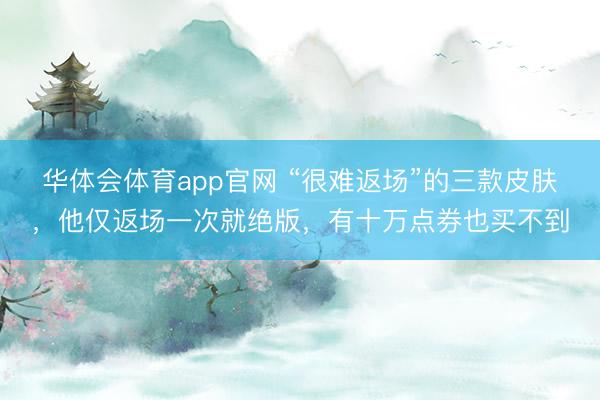 华体会体育app官网 “很难返场”的三款皮肤，他仅返场一次就绝版，有十万点券也买不到