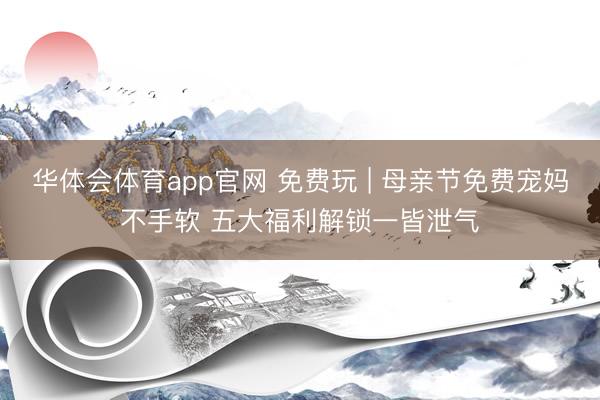华体会体育app官网 免费玩 | 母亲节免费宠妈不手软 五大福利解锁一皆泄气