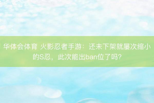 华体会体育 火影忍者手游：还未下架就屡次缩小的S忍，此次能出ban位了吗？